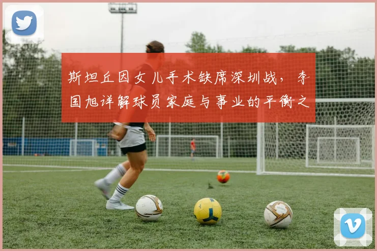 斯坦丘因女儿手术缺席深圳战，李国旭详解球员家庭与事业的平衡之道