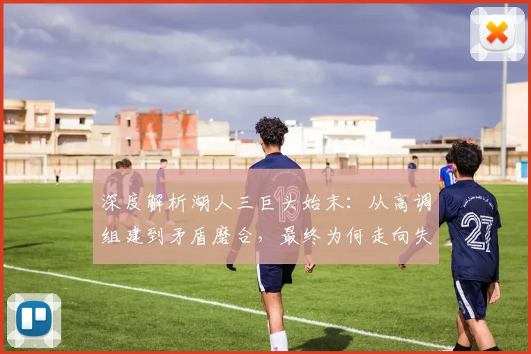 深度解析湖人三巨头始末:从高调组建到矛盾磨合,最终为何走向失败