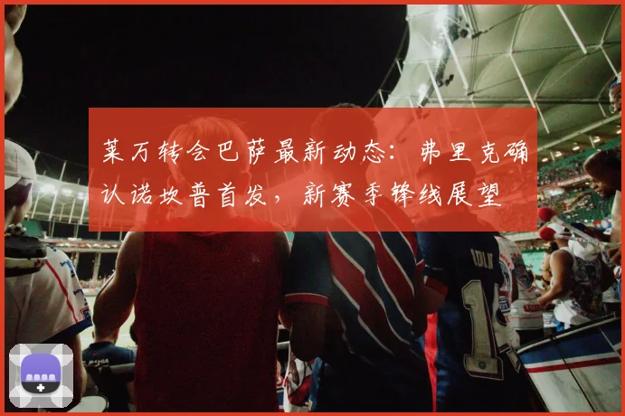 莱万转会巴萨最新动态：弗里克确认诺坎普首发，新赛季锋线展望