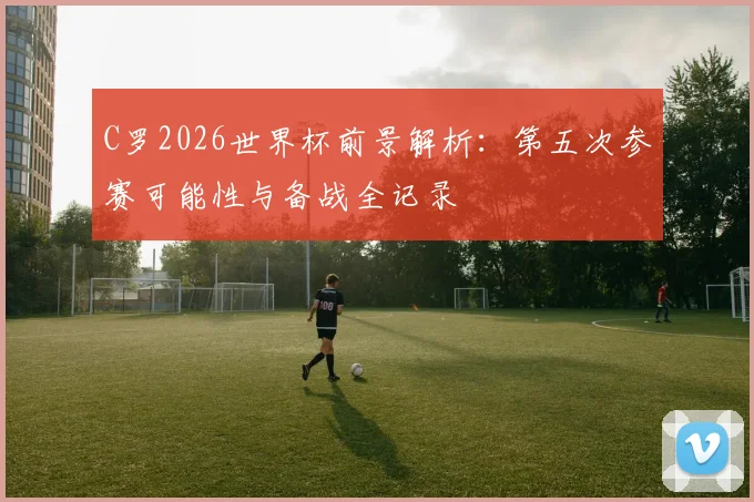 C罗2026世界杯前景解析:第五次参赛可能性与备战全记录