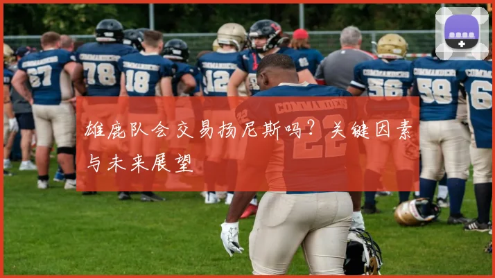雄鹿队会交易扬尼斯吗?关键因素与未来展望