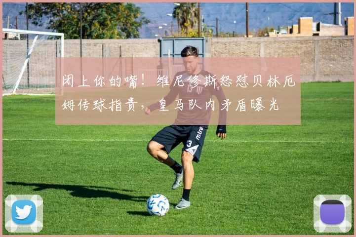 闭上你的嘴！维尼修斯怒怼贝林厄姆传球指责，皇马队内矛盾曝光