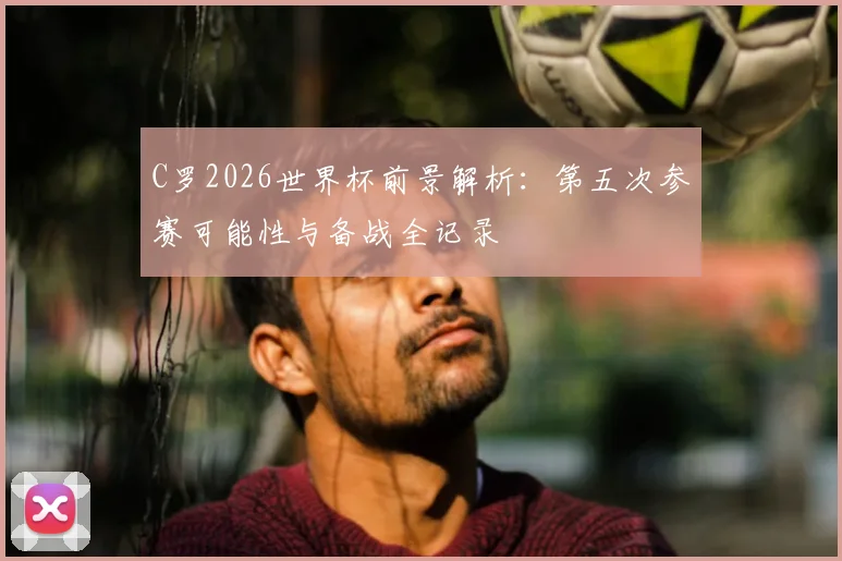 C罗2026世界杯前景解析：第五次参赛可能性与备战全记录