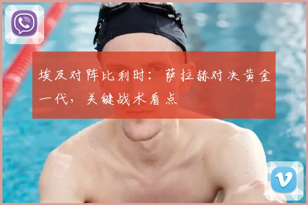 埃及对阵比利时：萨拉赫对决黄金一代，关键战术看点