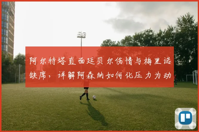 阿尔特塔直面廷贝尔伤情与梅里诺缺席,详解阿森纳如何化压力为动力应对挑战