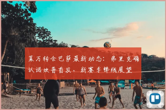 莱万转会巴萨最新动态：弗里克确认诺坎普首发，新赛季锋线展望