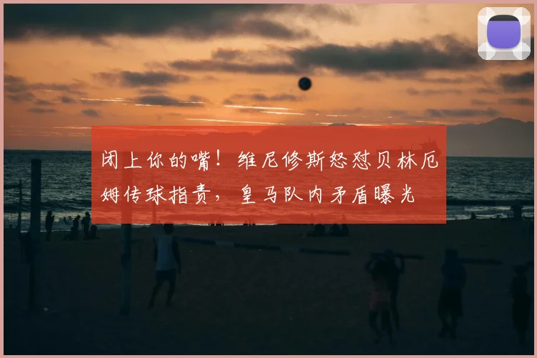 闭上你的嘴!维尼修斯怒怼贝林厄姆传球指责,皇马队内矛盾曝光